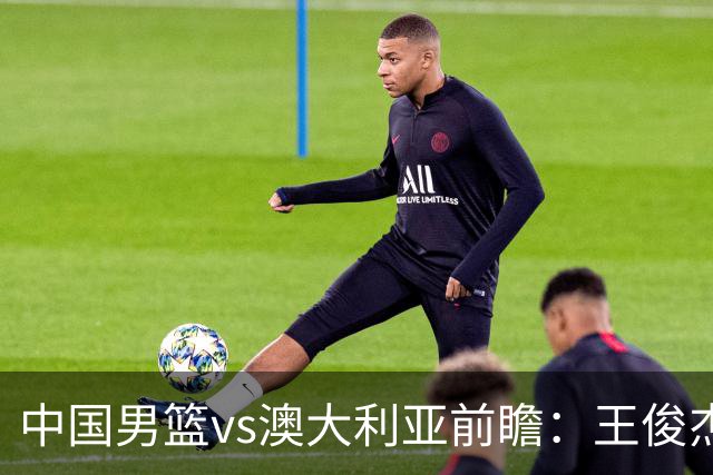 中国男篮vs澳大利亚前瞻：王俊杰徐昕或领衔年轻阵容 杨瀚森无缘大名单
